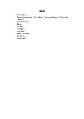 INDICE
 Introducción.
 Desarrollo del tema “Villa de Leiva Patrimonio Histórico- Cultural de
Colombia”.
 Generalidades.
 Clima.
 Límites.
 Hidrografía.
 economía
 Sitios Turísticos.
 Conclusión.
 Bibliografía.
 