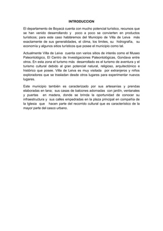 INTRODUCCION
El departamento de Boyacá cuenta con mucho potencial turístico, recursos que
se han venido desarrollando y poco a poco se convierten en productos
turísticos; para este caso habláremos del Municipio de Villa de Leiva más
exactamente de sus generalidades, el clima, los limites, su hidrografía, su
economía y algunos sitios turísticos que posee el municipio como tal.
Actualmente Villa de Leiva cuenta con varios sitios de interés como el Museo
Paleontológico, El Centro de Investigaciones Paleontológicas, Gondava entre
otros. En esta zona el turismo más desarrollado es el turismo de aventura y el
turismo cultural debido al gran potencial natural, religioso, arquitectónico e
histórico que posee. Villa de Leiva es muy visitada por extranjeros y niños
exploradores que se trasladan desde otros lugares para experimentar nuevos
lugares.
Este municipio también es caracterizado por sus artesanías y prendas
elaboradas en lana; sus casas de balcones adornadas con jardín, ventanales
y puertas en madera, donde se brinda la oportunidad de conocer su
infraestructura y sus calles empedradas en la plaza principal en compañía de
la Iglesia que hacen parte del recorrido cultural que es característico de la
mayor parte del casco urbano.
 