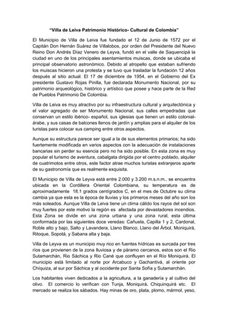 “Villa de Leiva Patrimonio Histórico- Cultural de Colombia”
El Municipio de Villa de Leiva fue fundado el 12 de Junio de 1572 por el
Capitán Don Hernán Suárez de Villalobos, por orden del Presidente del Nuevo
Reino Don Andrés Díaz Venero de Leyva, fundó en el valle de Saquencipá la
ciudad en uno de los principales asentamientos muiscas, donde se ubicaba el
principal observatorio astronómico. Debido al atropello que estaban sufriendo
los muiscas hicieron una protesta y se tuvo que trasladar la fundación 12 años
después al sitio actual. El 17 de diciembre de 1954, en el Gobierno del Ex
presidente Gustavo Rojas Pinilla, fue declarada Monumento Nacional, por su
patrimonio arqueológico, histórico y artístico que posee y hace parte de la Red
de Pueblos Patrimonio De Colombia.
Villa de Leiva es muy atractivo por su infraestructura cultural y arquitectónica y
el valor agregado de ser Monumento Nacional, sus calles empedradas que
conservan un estilo ibérico- español, sus iglesias que tienen un estilo colonial-
árabe, y sus casas de balcones llenos de jardín y amplias para el alquiler de los
turistas para colocar sus camping entre otros aspectos.
Aunque su estructura parece ser igual a la de sus elementos primarios; ha sido
fuertemente modificada en varios aspectos con la adecuación de instalaciones
bancarias sin perder su esencia pero no ha sido posible. En esta zona es muy
popular el turismo de aventura, cabalgata dirigida por el centro poblado, alquiler
de cuatrimotos entre otros, este factor atrae muchos turistas extranjeros aparte
de su gastronomía que es realmente exquisita.
El Municipio de Villa de Leyva está entre 2.000 y 3.200 m.s.n.m., se encuentra
ubicada en la Cordillera Oriental Colombiana, su temperatura es de
aproximadamente 18.1 grados centígrados C, en el mes de Octubre su clima
cambia ya que esta es la época de lluvias y los primeros meses del año son los
más soleados. Aunque Villa de Leiva tiene un clima cálido los rayos del sol son
muy fuertes por este motivo la región es afectada por devastadores incendios.
Esta Zona se divide en una zona urbana y una zona rural, esta última
conformada por las siguientes doce veredas: Cañuela, Capilla 1 y 2, Cardonal,
Roble alto y bajo, Salto y Lavandera, Llano Blanco, Llano del Árbol, Moniquirá,
Ritoque, Sopotá, y Sabana alta y baja.
Villa de Leyva es un municipio muy rico en fuentes hídricas es surcada por tres
ríos que provienen de la zona lluviosa y de páramo cercanos, estos son el Rio
Sutamarchán, Rio Sáchica y Rio Cané que confluyen en el Río Moniquirá. El
municipio está limitado al norte por Arcabuco y Gachantivá, al oriente por
Chíquiza, al sur por Sáchica y al occidente por Santa Sofía y Sutamarchán.
Los habitantes viven dedicados a la agricultura, a la ganadería y al cultivo del
olivo. El comercio lo verifican con Tunja, Moniquirá, Chiquinquirá etc. El
mercado se realiza los sábados. Hay minas de oro, plata, plomo, mármol, yeso,
 