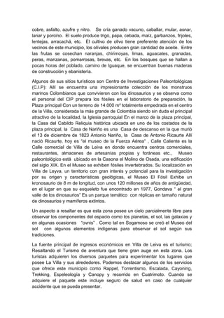 cobre, asfalto, azufre y nitro. Se cría ganado vacuno, caballar, mular, asnar,
lanar y porcino. El suelo produce trigo, papa, cebada, maíz, garbanzos, frijoles,
lentejas, arracachá, etc. El cultivo de olivo tiene preferente atención de los
vecinos de este municipio, los olívales producen gran cantidad de aceite. Entre
las frutas se cosechan naranjas, chirimoyas, limas, aguacates, granadas,
peras, manzanas, pomarrosas, brevas, etc. En los bosques que se hallan a
pocas horas del poblado, camino de Iguaque, se encuentran buenas maderas
de construcción y ebanistería.
Algunos de sus sitios turísticos son Centro de Investigaciones Paleontológicas
(C.I.P): Allí se encuentra una impresionante colección de los monstruos
marinos Colombianos que convivieron con los dinosaurios y se observa como
el personal del CIP prepara los fósiles en el laboratorio de preparación, la
Plaza principal Con un terreno de 14.000 m² totalmente empedrada en el centro
de la Villa, considerada la más grande de Colombia siendo sin duda el principal
atractivo de la localidad, la Iglesia parroquial En el marco de la plaza principal,
la Casa del Cabildo Reliquia histórica ubicada en uno de los costados de la
plaza principal, la Casa de Nariño es una Casa de descanso en la que murió
el 13 de diciembre de 1823 Antonio Nariño, la Casa de Antonio Ricaurte Allí
nació Ricaurte, hoy es "el museo de la Fuerza Aérea" , Calle Caliente es la
Calle comercial de Villa de Leiva en donde encuentra centros comerciales,
restaurantes, almacenes de artesanías propias y foráneas etc., Museo
paleontológico está ubicado en la Casona el Molino de Osada, una edificación
del siglo XIX. En el Museo se exhiben fósiles invertebrados. Su localización en
Villa de Leyva, un territorio con gran interés y potencial para la investigación
por su origen y características geológicas, el Museo El Fósil Exhibe un
kronosaurio de 8 m de longitud, con unos 120 millones de años de antigüedad,
en el lugar en que su esqueleto fue encontrado en 1977, Gondava “ el gran
valle de los dinosaurios” Es un parque temático con réplicas en tamaño natural
de dinosaurios y mamíferos extintos.
Un aspecto a resaltar es que esta zona posee un cielo parcialmente libre para
observar los componentes del espacio como los planetas, el sol, las galaxias y
en algunas ocasiones “ovnis” . Como tal en Sogamoso se creó el Museo del
sol con algunos elementos indígenas para observar el sol según sus
tradiciones.
La fuente principal de ingresos económicos en Villa de Leiva es el turismo;
Resaltando el Turismo de aventura que tiene gran auge en esta zona. Los
turistas adquieren los diversos paquetes para experimentar los lugares que
posee La Villa y sus alrededores. Podemos destacar algunos de los servicios
que ofrece este municipio como Rappel, Torrentismo, Escalada, Cayoning,
Trekking, Espeleología y Canopy y recorrido en Cuatrimoto. Cuando se
adquiere el paquete este incluye seguro de salud en caso de cualquier
accidente que se pueda presentar.
 