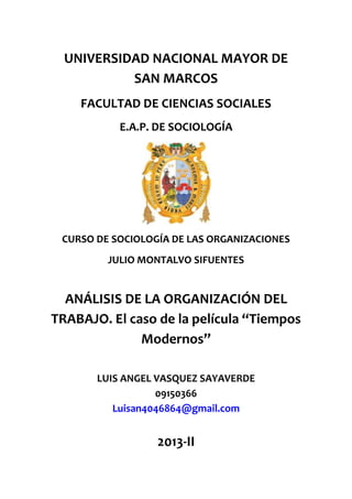 UNIVERSIDAD NACIONAL MAYOR DE
SAN MARCOS
FACULTAD DE CIENCIAS SOCIALES
E.A.P. DE SOCIOLOGÍA

CURSO DE SOCIOLOGÍA DE LAS ORGANIZACIONES
JULIO MONTALVO SIFUENTES

ANÁLISIS DE LA ORGANIZACIÓN DEL
TRABAJO. El caso de la película “Tiempos
Modernos”
LUIS ANGEL VASQUEZ SAYAVERDE
09150366
Luisan4046864@gmail.com

2013-II

 
