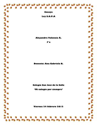Ensayo

        Ley S.O.P.A




  Alejandra Valencia Á.

            7°a




Docente: Ana Gabriela B.




Colegio San José de la Salle

 „Mi colegio por siempre‟




Viernes 24 febrero 2012
 