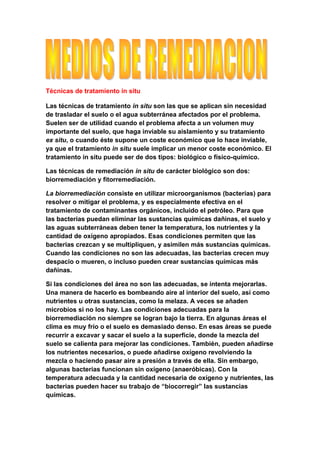 Técnicas de tratamiento in situ

Las técnicas de tratamiento in situ son las que se aplican sin necesidad
de trasladar el suelo o el agua subterránea afectados por el problema.
Suelen ser de utilidad cuando el problema afecta a un volumen muy
importante del suelo, que haga inviable su aislamiento y su tratamiento
ex situ, o cuando éste supone un coste económico que lo hace inviable,
ya que el tratamiento in situ suele implicar un menor coste económico. El
tratamiento in situ puede ser de dos tipos: biológico o físico-químico.

Las técnicas de remediación in situ de carácter biológico son dos:
biorremediación y fitorremediación.

La biorremediación consiste en utilizar microorganismos (bacterias) para
resolver o mitigar el problema, y es especialmente efectiva en el
tratamiento de contaminantes orgánicos, incluido el petróleo. Para que
las bacterias puedan eliminar las sustancias químicas dañinas, el suelo y
las aguas subterráneas deben tener la temperatura, los nutrientes y la
cantidad de oxígeno apropiados. Esas condiciones permiten que las
bacterias crezcan y se multipliquen, y asimilen más sustancias químicas.
Cuando las condiciones no son las adecuadas, las bacterias crecen muy
despacio o mueren, o incluso pueden crear sustancias químicas más
dañinas.

Si las condiciones del área no son las adecuadas, se intenta mejorarlas.
Una manera de hacerlo es bombeando aire al interior del suelo, así como
nutrientes u otras sustancias, como la melaza. A veces se añaden
microbios si no los hay. Las condiciones adecuadas para la
biorremediación no siempre se logran bajo la tierra. En algunas áreas el
clima es muy frío o el suelo es demasiado denso. En esas áreas se puede
recurrir a excavar y sacar el suelo a la superficie, donde la mezcla del
suelo se calienta para mejorar las condiciones. También, pueden añadirse
los nutrientes necesarios, o puede añadirse oxígeno revolviendo la
mezcla o haciendo pasar aire a presión a través de ella. Sin embargo,
algunas bacterias funcionan sin oxígeno (anaeróbicas). Con la
temperatura adecuada y la cantidad necesaria de oxígeno y nutrientes, las
bacterias pueden hacer su trabajo de “biocorregir” las sustancias
químicas.
 