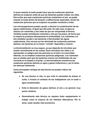A veces mezclar el suelo puede hacer que las sustancias químicas
dañinas se evaporen antes de que las bacterias puedan mediar con ellas.
Para evitar que esas sustancias químicas contaminen el aire, se puede
mezclar el suelo dentro de tanques o edificaciones especiales, donde las
sustancias químicas que se evaporan se pueden recolectar y tratar.

Los microorganismos pueden ayudar a eliminar la contaminación de las
aguas subterráneas, al igual que del suelo. En este caso, el agua se
mezcla con nutrientes y aire antes de que ser reinyectada al terreno.
También pueden bombearse nutrientes y aire por los pozos, de forma que
la mezcla se produzca directamente en profundidad. Los nutrientes y el
aire añadidos ayudan a las bacterias a biorremediar las aguas
subterráneas. Una vez que se han eliminado las sustancias químicas
dañinas, las bacterias ya no tienen “comida” disponible y mueren.

La biorremediación es muy segura, ya que depende de microbios que
existen normalmente en los suelos. Esos microbios son útiles y no
representan un peligro para las personas en el sitio o la comunidad.
Además, no se emplean sustancias químicas peligrosas. Los nutrientes
que se añaden para que las bacterias crezcan son fertilizantes de uso
corriente en el césped o el jardín. La biorremediación transforma las
sustancias químicas dañinas en agua y gases inofensivos y, por lo tanto,
las destruye totalmente.

Como principales ventajas de esta técnica se pueden indicar las
siguientes:

         Es una técnica in situ, lo que evita la necesidad de extraer el
          suelo, e incluso el contacto de los trabajadores con el suelo o
          agua contaminados.

         Evita la liberación de gases dañinos al aire y se generan muy
          pocos residuos.

         Generalmente esta técnica no requiere tanto equipamiento ni
          trabajo como la mayoría de los métodos alternativos. Por lo
          tanto, suele resultar más económica.
 