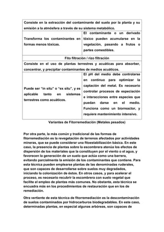 Consiste en la extracción del contaminante del suelo por la planta y su
emisión a la atmósfera a través de su sistema metabólico.
                                      El contaminante o un derivado
Transforma los contaminantes en tóxico pueden acumularse en la
formas menos tóxicas.                   vegetación, pasando a frutos o
                                        partes comestibles.

                          Fito filtración / rizo filtración
Consiste en el uso de plantas terrestres y acuáticas para absorber,
concentrar, y precipitar contaminantes de medios acuáticos.
                                     El pH del medio debe controlarse
                                        en   continuo     para     optimizar   la
                                        captación del metal. Es necesario
Puede ser “in situ” o “ex situ”, y es
                                        controlar procesos de especiación
aplicable   tanto    en      sistemas
                                        e interacciones entre especies que
terrestres como acuáticos.
                                        puedan      darse     en    el   medio.
                                        Funciona como un biorreactor, y
                                        requiere mantenimiento intensivo.

                Variantes de Fitorremediación (Metales pesados)


Por otra parte, la más común y tradicional de las formas de
fitorremediación es la revegetación de terrenos afectados por actividades
mineras, que se puede considerar una fitoestabilización básica. En este
caso, la presencia de plantas sobre la escombrera atenúa los efectos de
dispersión de los materiales que la constituyen por el viento o el agua, y
favorecen la generación de un suelo que actúa como una barrera,
evitando parcialmente la emisión de los contaminantes que contiene. Para
esta técnica pueden emplearse plantas de las denominadas ruderales,
que son capaces de desarrollarse sobre suelos muy degradados,
iniciando la colonización de éstos. En otros casos, y para acelerar el
proceso, es necesario recubrir la escombrera con suelo vegetal que
facilite el empleo de plantas más comunes. No obstante, esta técnica se
encuadra más en los procedimientos de restauración que en los de
remediación.

Otra vertiente de esta técnica de fitorremediación es la descontaminación
de suelos contaminados por hidrocarburos biodegradables. En este caso,
determinadas plantas, en especial algunas arbóreas, son capaces de
 