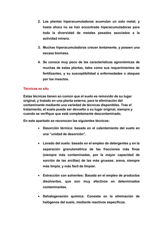 2. Las plantas hiperacumuladoras acumulan un solo metal, y
             hasta ahora no se han encontrado hiperacumuladoras para
             toda la diversidad de metales pesados asociados a la
             actividad minera.

         3. Muchas hiperacumuladoras crecen lentamente, y poseen una
             escasa biomasa.

         4. Se conoce muy poco de las características agronómicas de
             muchas de estas plantas, tales como sus requerimientos de
             fertilizantes, y su susceptibilidad a enfermedades o ataques
             por los insectos.

Técnicas ex situ

Estas técnicas tienen en común que el suelo es removido de su lugar
original, y tratado en una planta externa, para la eliminación del
contaminante mediante una variedad de técnicas disponibles. Tras el
tratamiento, el suelo puede ser devuelto a su lugar original, siempre y
cuando se verifique que está completamente descontaminado.

En este apartado se reconocen las siguientes técnicas:

         •   Desorción térmica: basada en el calentamiento del suelo en
             una “unidad de desorción”.

         •   Lavado del suelo: basado en el empleo de detergentes y en la
             separación granulométrica de las fracciones más finas
             (siempre más contaminadas, por la mayor capacidad de
             sorción de las arcillas) de las más gruesas: arena, siempre
             más limpia, y más fácil de limpiar.

         •   Extracción con solventes: Basada en el empleo de productos
             disolventes,   que   son   muy   efectivos   en determinados
             contaminantes.

         •   Dehalogenación química: Consiste en la eliminación de
             halógenos del suelo, mediante reactivos específicos.
 