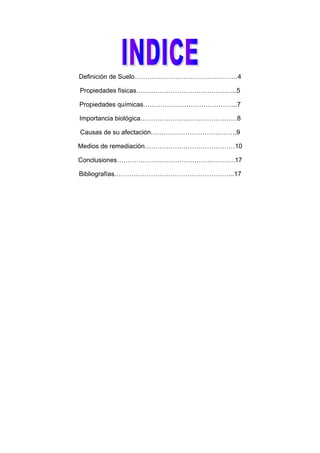 Definición de Suelo…………………………………………4

Propiedades físicas………………………………………..5

Propiedades químicas……………………………………..7

Importancia biológica………………………………………8

Causas de su afectación………………………………….9

Medios de remediación……………………………………10

Conclusiones……………………………………………….17

Bibliografías………………………………………………..17
 