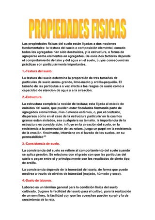 Las propiedades físicas del suelo están ligadas a dos nociones
fundamentales: la textura del suelo o composición elemental, cunado
todos los agregados han sido destruidos, y la estructura, o forma de
agruparse estos elementos en agregados. De esos dos factores depende
el comportamiento del aire y del agua en el suelo, cuyas consecuencias
prácticas son particularmente importantes.

1.-Textura del suelo.

La textura del suelo determina la proporción de tres tamaños de
partículas de suelo arena- grande, limo-medio y arcilla-pequeño. El
tamaño de las partículas a s vez afecta a los rasgos de suelo como a
capacidad de etencion de agua y a la aireación.

2.-Estructura.

La estructura completa la noción de textura; esta ligada al estado de
coloides del suelo, que pueden estar floculados formando parte de
agregados elementales, mas o menos estables, o, por el contrario,
dispersos como en el caso de la estructura particular en la cual los
granos están aislados, sea cualquiera su tamaño. la importancia de la
estructura es considerable: influye en la aireación del suelo, en la
resistencia a la penetración de las raíces, juega un papel en la resistencia
de la erosión finalmente, interviene en el lavado de los suelos, en su
permeabilidad.(2)

3.-Consistencia de suelo.

La consistencia del suelo se refiere al comportamiento del suelo cuando
se aplica presión. Se relaciona con el grado con que las partículas del
suelo s pegan entre si y principalmente con los resultados de cierto tipo
de arcilla.

La consistencia depende de la humedad del suelo, de forma que puede
medirse a través de niveles de humedad (mojado, húmedo y seco).

4.-Suelo de laboreo.

Laboreo es un término general para la condición física del suelo
cultivado. Sugiere la facilidad del suelo para el cultivo, para la realización
de un semillero, la facilidad con que las cosechas pueden surgir y la de
crecimiento de la raíz.
 