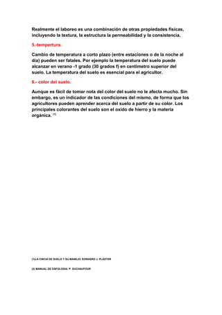 Realmente el laboreo es una combinación de otras propiedades físicas,
incluyendo la textura, la estructura la permeabilidad y la consistencia.

5.-tempertura.

Cambio de temperatura a corto plazo (entre estaciones o de la noche al
día) pueden ser fatales. Por ejemplo la temperatura del suelo puede
alcanzar en verano -1 grado (30 grados f) en centímetro superior del
suelo. La temperatura del suelo es esencial para el agricultor.

6.- color del suelo.

Aunque es fácil de tomar nota del color del suelo no le afecta mucho. Sin
embargo, es un indicador de las condiciones del mismo, de forma que los
agricultores pueden aprender acerca del suelo a partir de su color. Los
principales colorantes del suelo son el oxido de hierro y la materia
orgánica. (1)




(1)LA CINCIA DE SUELO Y SU MANEJO. EDWASRD J. PLASTER


(2) MANUAL DE DAFOLOGIA. P. DUCHAUFOUR
 