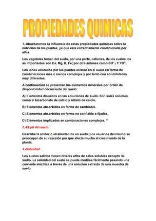 1.-Abordaremos la influencia de estas propiedades químicas sobre la
nutrición de las plantas, ya que esta estrechamente condicionada por
ellas.

Los vegetales toman del suelo, por una parte, cationes, de los cuales los
as importantes son Ca, Mg, K, Fe; por otra aniones como SO = 4 Y PO3-.

Los iones utilizados por las plantas existen en el suelo en forma de
combinaciones mas o menos complejas y por tanto con solubilidades
muy diferentes.

A continuación se presentan los elementos minerales por orden de
disponibilidad decreciente del suelo:

A) Elementos disueltos en las soluciones de suelo. Son sales solubles
como el bicarbonato de calcio y nitrato de calcio.

B) Elementos absorbidos en forma de cambiable.

C) Elementos absorbidos en forma no confiable o fijados.
                                                        (1)
D) Elementos implicados en combinaciones complejas.

2.-El pH del suelo.

Describe la acidez o alcalinidad de un suelo. Los usuarios del mismo se
preocupan de su reacción por que afecta mucho al crecimiento de la
planta.

3.-Salinidad.

Los suelos salinos tienen niveles altos de sales solubles excepto de
sodio. La salinidad del suelo se puede medirse fácilmente pasando una
corriente eléctrica a través de una solución extraída de una muestra de
suelo.
 