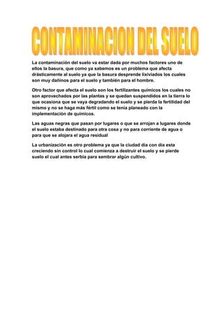 La contaminación del suelo va estar dada por muchos factores uno de
ellos la basura, que como ya sabemos es un problema que afecta
drásticamente al suelo ya que la basura desprende lixiviados los cuales
son muy dañinos para el suelo y también para el hombre.

Otro factor que afecta el suelo son los fertilizantes químicos los cuales no
son aprovechados por las plantas y se quedan suspendidos en la tierra lo
que ocasiona que se vaya degradando el suelo y se pierda la fertilidad del
mismo y no se haga más fértil como se tenia planeado con la
implementación de químicos.

Las aguas negras que pasan por lugares o que se arrojan a lugares donde
el suelo estaba destinado para otra cosa y no para corriente de agua o
para que se alojara el agua residual

La urbanización es otro problema ya que la ciudad día con día esta
creciendo sin control lo cual comienza a destruir el suelo y se pierde
suelo el cual antes serbia para sembrar algún cultivo.
 