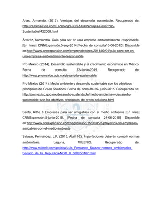 Arias, Armando. (2013). Ventajas del desarrollo sustentable. Recuperado de:
http://clubensayos.com/Tecnolog%C3%ADa/Ventajas-Desarrollo-
Sustentable/422008.html
Álvarez, Samantha. Guía para ser en una empresa ambientalmente responsable.
[En línea] CNNExpansión.5-sep-2014.[Fecha de consulta16-06-2015] Disponible
en:http://www.cnnexpansion.com/emprendedores/2014/09/04/guia-para-ser-en-
una-empresa-ambientalmente-responsable
Pro México (2014). Desarrollo sustentable y el crecimiento económico en México.
Fecha de consulta 22-Junio-2015. Recuperado de:
http://www.promexico.gob.mx/desarrollo-sustentable/
Pro México (2014). Medio ambiente y desarrollo sustentable son los objetivos
principales de Green Solutions. Fecha de consulta 25- junio-2015. Recuperado de:
http://promexico.gob.mx/desarrollo-sustentable/medio-ambiente-y-desarrollo-
sustentable-son-los-objetivos-principales-de-green-solutions.html
Santa, Ritha.8 Empresas para ser amigables con el medio ambiente [En línea]
CNNExpansión.5-junio-2015. [Fecha de consulta 24-06-2015] Disponible
en:http://www.cnnexpansion.com/negocios/2015/06/05/8-proyectos-de-empresas-
amigables-con-el-medio-ambiente
Salazar, Fernández, L.F. (2015, Abril 16). Importaciones deberán cumplir normas
ambientales. Laguna, MILENIO. Recuperado de:
http://www.milenio.com/politica/Luis_Fernando_Salazar-normas_ambientales-
Senado_de_la_Republica-NOM_0_500950167.html
 