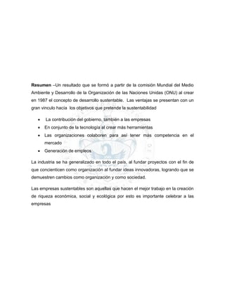 Resumen –Un resultado que se formó a partir de la comisión Mundial del Medio
Ambiente y Desarrollo de la Organización de las Naciones Unidas (ONU) al crear
en 1987 el concepto de desarrollo sustentable. Las ventajas se presentan con un
gran vinculo hacía los objetivos que pretende la sustentabilidad
 La contribución del gobierno, también a las empresas
 En conjunto de la tecnología al crear más herramientas
 Las organizaciones colaboren para así tener más competencia en el
mercado
 Generación de empleos
La industria se ha generalizado en todo el país, al fundar proyectos con el fin de
que concienticen como organización al fundar ideas innovadoras, logrando que se
demuestren cambios como organización y como sociedad.
Las empresas sustentables son aquellas que hacen el mejor trabajo en la creación
de riqueza económica, social y ecológica por esto es importante celebrar a las
empresas
 