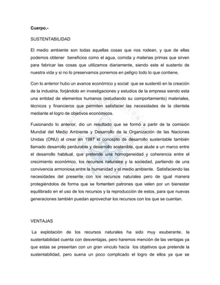 Cuerpo.-
SUSTENTABILIDAD
El medio ambiente son todas aquellas cosas que nos rodean, y que de ellas
podemos obtener beneficios como el agua, comida y materias primas que sirven
para fabricar las cosas que utilizamos diariamente, siendo este el sustento de
nuestra vida y si no lo preservamos ponemos en peligro todo lo que contiene.
Con lo anterior hubo un avance económico y social que se sustentó en la creación
de la industria, forjándolo en investigaciones y estudios de la empresa siendo esta
una entidad de elementos humanos (estudiando su comportamiento) materiales,
técnicos y financieros que permiten satisfacer las necesidades de la clientela
mediante el logro de objetivos económicos.
Fusionando lo anterior, dio un resultado que se formó a partir de la comisión
Mundial del Medio Ambiente y Desarrollo de la Organización de las Naciones
Unidas (ONU) al crear en 1987 el concepto de desarrollo sustentable también
llamado desarrollo perdurable y desarrollo sostenible, que alude a un marco entre
el desarrollo habitual, que pretende una homogeneidad y coherencia entre el
crecimiento económico, los recursos naturales y la sociedad, partiendo de una
convivencia armoniosa entre la humanidad y el medio ambiente. Satisfaciendo las
necesidades del presente con los recursos naturales pero de igual manera
protegiéndolos de forma que se fomenten patrones que velen por un bienestar
equilibrado en el uso de los recursos y la reproducción de estos, para que nuevas
generaciones también puedan aprovechar los recursos con los que se cuentan.
VENTAJAS
La explotación de los recursos naturales ha sido muy exuberante, la
sustentabilidad cuenta con desventajas, pero haremos mención de las ventajas ya
que estas se presentan con un gran vinculo hacía los objetivos que pretende la
sustentabilidad, pero suena un poco complicado el logro de ellos ya que se
 