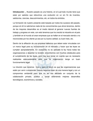 Introducción: _ Nuestro pasado es una historia, en el cual todo mundo tiene que
estar por sabidos que obtuvimos una evolución en un sin fin de inventos,
sabidurías, ciencias, descubrimientos, etc. en todos los ámbitos.
La formación de nuestro presente está basada por todos los sucesos del pasado,
porque sin él no sabríamos nada de los conocimientos que ahora tenemos, dentro
de los mayores desarrollos es el medio laboral al generar nuevas fuentes de
trabajo y progreso en este, con esto tenemos que ha crecido la industria en el país
y también en el mundo al crear empresas que se hallan en el mercado siendo o no
reconocidas por los cliente ya sea por su buena calidad, su buen trato, etc.
Dentro de la afiliación de una empresa hallamos que deben estar vinculadas con
un marco legal para su incorporación en el mercado y hacer que las leyes se
cumplan apropiadamente. En ocasiones no es aplicada la ley hacia todas las
organizaciones o desertan la revisión, encontramos con muchos obstáculos para
el cumplimiento de las leyes, pero hay que tomar en cuenta que es necesario
realizarlas adecuadamente para que la organización tenga un buen
funcionamiento legal.
La intuición que tenemos hora y para el futuro es que las organizaciones que
estén por venir o emprender nuevos negocios sean de una manera legal y con un
compromiso ambiental para que no se vea afectado en conjunto de la
colaboración privado, publica y social obteniendo mejores desarrollos
tecnológicos, económicos y sociales.
 