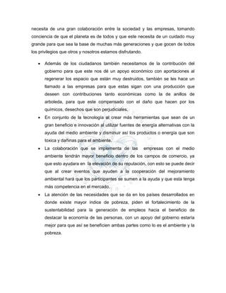 necesita de una gran colaboración entre la sociedad y las empresas, tomando
conciencia de que el planeta es de todos y que este necesita de un cuidado muy
grande para que sea la base de muchas más generaciones y que gocen de todos
los privilegios que otros y nosotros estamos disfrutando.
 Además de los ciudadanos también necesitamos de la contribución del
gobierno para que este nos dé un apoyo económico con aportaciones al
regenerar los espacio que están muy destruidos, también se les hace un
llamado a las empresas para que estas sigan con una producción que
deseen con contribuciones tanto económicas como la de anillos de
arboleda, para que este compensado con el daño que hacen por los
químicos, desechos que son perjudiciales.
 En conjunto de la tecnología al crear más herramientas que sean de un
gran beneficio e innovación al utilizar fuentes de energía alternativas con la
ayuda del medio ambiente y disminuir así los productos o energía que son
toxica y dañinas para el ambiente.
 La colaboración que se implementa de las empresas con el medio
ambiente tendrán mayor beneficio dentro de los campos de comercio, ya
que esto ayudara en la elevación de su reputación, con esto se puede decir
que al crear eventos que ayuden a la cooperación del mejoramiento
ambiental hará que los participantes se sumen a la ayuda y que esta tenga
más competencia en el mercado.
 La atención de las necesidades que se da en los países desarrollados en
donde existe mayor índice de pobreza, piden el fortalecimiento de la
sustentabilidad para la generación de empleos hacia el beneficio de
destacar la economía de las personas, con un apoyo del gobierno estaría
mejor para que así se beneficien ambas partes como lo es el ambiente y la
pobreza.
 