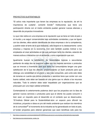 PROYECTOS SUSTENTABLES
“El activo más importante que tienen las empresas es la reputación, de ahí la
importancia de cuidarla”, comentó Duhalt.1
Instituciones que tiene una
participación directa con el medio ambiente pueden generar nuevas alianzas y
desarrollo de proyectos innovadores
Lo que más radica en una empresa es la reputación que se tiene en todo el país o
el mundo y es seguir conservándola bajo actividades constantes y que se liguen
con los clientes, ellos sabrán identificarte de otras empresas o de tu competencia,
y podrán estar al tanto de lo que realizaras, esto forjará en tu destacamiento como
empresa y mejoras en tu economía. Con esto también puedes motivar a tus
empleados al crear actividades en las que participan tanto los clientes, estando de
manera activa e interactiva con el ambiente y como organización que son.
Igualmente buscan la satisfacción de necesidades básicas o secundarias
partiendo de estas dos se examina cuáles son los mejores servicios o productos
que se innovan o inventaran para que todos los consumidores tengan una gran
satisfacción de lo que les ofrecen, proporcionando un buen producto para que
obtenga una variabilidad en el precio y sea más consumido, pero ante esto debe
de tomarse en cuenta que dichos productos o servicios tiene que contar con una
buena calidad, esta debe ser basada en una gama que no afecte a los recursos
naturales. Todo lo anterior debe estar respaldado por organizaciones que se
preocupen por una mejor calidad ambiental.
Contemplando lo anteriormente podemos decir que los proyectos son la idea de
generar nuevos servicios o productos para que el cliente los pueda consumir o
bien sean un requisito para el desarrollo en el contexto que se desenvuelve.
“El Instituto Global para la Sostenibilidad abre un espacio para difundir las
iniciativas, proyectos e ideas en pro del medio ambiente que realizan los miembros
de la comunidad”2
el incremento de la industria se ha generalizado en todo el país,
al fundar proyectos para obtener ganancias que sean benéficas solo para los
1. http://www.cnnexpansion.com/emprendedores/2014/09/04/guia-para-ser-en-una-empresa-ambientalmente-responsable
2. http://www.igs.org.mx/es/proyectos_verdes_tec
 
