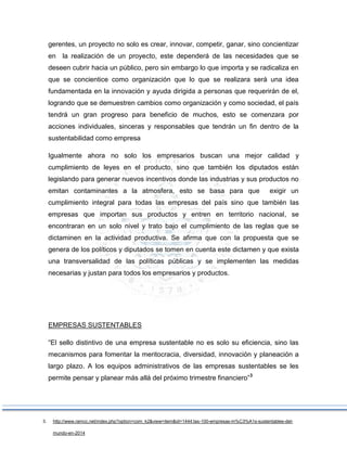gerentes, un proyecto no solo es crear, innovar, competir, ganar, sino concientizar
en la realización de un proyecto, este dependerá de las necesidades que se
deseen cubrir hacia un público, pero sin embargo lo que importa y se radicaliza en
que se concientice como organización que lo que se realizara será una idea
fundamentada en la innovación y ayuda dirigida a personas que requerirán de el,
logrando que se demuestren cambios como organización y como sociedad, el país
tendrá un gran progreso para beneficio de muchos, esto se comenzara por
acciones individuales, sinceras y responsables que tendrán un fin dentro de la
sustentabilidad como empresa
Igualmente ahora no solo los empresarios buscan una mejor calidad y
cumplimiento de leyes en el producto, sino que también los diputados están
legislando para generar nuevos incentivos donde las industrias y sus productos no
emitan contaminantes a la atmosfera, esto se basa para que exigir un
cumplimiento integral para todas las empresas del país sino que también las
empresas que importan sus productos y entren en territorio nacional, se
encontraran en un solo nivel y trato bajo el cumplimiento de las reglas que se
dictaminen en la actividad productiva. Se afirma que con la propuesta que se
genera de los políticos y diputados se tomen en cuenta este dictamen y que exista
una transversalidad de las políticas públicas y se implementen las medidas
necesarias y justan para todos los empresarios y productos.
EMPRESAS SUSTENTABLES
“El sello distintivo de una empresa sustentable no es solo su eficiencia, sino las
mecanismos para fomentar la meritocracia, diversidad, innovación y planeación a
largo plazo. A los equipos administrativos de las empresas sustentables se les
permite pensar y planear más allá del próximo trimestre financiero”3
3. http://www.ramcc.net/index.php?option=com_k2&view=item&id=1444:las-100-empresas-m%C3%A1s-sustentables-del-
mundo-en-2014
 