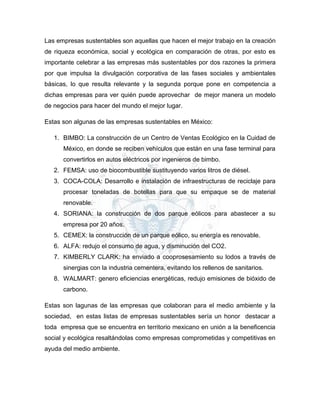 Las empresas sustentables son aquellas que hacen el mejor trabajo en la creación
de riqueza económica, social y ecológica en comparación de otras, por esto es
importante celebrar a las empresas más sustentables por dos razones la primera
por que impulsa la divulgación corporativa de las fases sociales y ambientales
básicas, lo que resulta relevante y la segunda porque pone en competencia a
dichas empresas para ver quién puede aprovechar de mejor manera un modelo
de negocios para hacer del mundo el mejor lugar.
Estas son algunas de las empresas sustentables en México:
1. BIMBO: La construcción de un Centro de Ventas Ecológico en la Cuidad de
México, en donde se reciben vehículos que están en una fase terminal para
convertirlos en autos eléctricos por ingenieros de bimbo.
2. FEMSA: uso de biocombustible sustituyendo varios litros de diésel.
3. COCA-COLA: Desarrollo e instalación de infraestructuras de reciclaje para
procesar toneladas de botellas para que su empaque se de material
renovable.
4. SORIANA: la construcción de dos parque eólicos para abastecer a su
empresa por 20 años.
5. CEMEX: la construcción de un parque eólico, su energía es renovable.
6. ALFA: redujo el consumo de agua, y disminución del CO2.
7. KIMBERLY CLARK: ha enviado a cooprosesamiento su lodos a través de
sinergias con la industria cementera, evitando los rellenos de sanitarios.
8. WALMART: genero eficiencias energéticas, redujo emisiones de bióxido de
carbono.
Estas son lagunas de las empresas que colaboran para el medio ambiente y la
sociedad, en estas listas de empresas sustentables sería un honor destacar a
toda empresa que se encuentra en territorio mexicano en unión a la beneficencia
social y ecológica resaltándolas como empresas comprometidas y competitivas en
ayuda del medio ambiente.
 