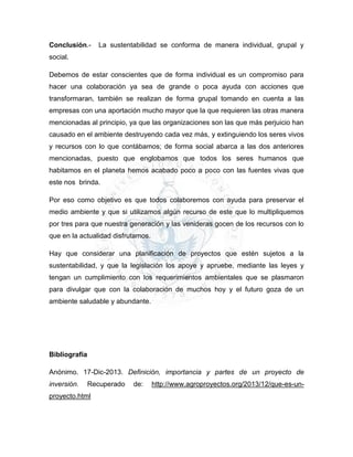 Conclusión.- La sustentabilidad se conforma de manera individual, grupal y
social.
Debemos de estar conscientes que de forma individual es un compromiso para
hacer una colaboración ya sea de grande o poca ayuda con acciones que
transformaran, también se realizan de forma grupal tomando en cuenta a las
empresas con una aportación mucho mayor que la que requieren las otras manera
mencionadas al principio, ya que las organizaciones son las que más perjuicio han
causado en el ambiente destruyendo cada vez más, y extinguiendo los seres vivos
y recursos con lo que contábamos; de forma social abarca a las dos anteriores
mencionadas, puesto que englobamos que todos los seres humanos que
habitamos en el planeta hemos acabado poco a poco con las fuentes vivas que
este nos brinda.
Por eso como objetivo es que todos colaboremos con ayuda para preservar el
medio ambiente y que si utilizamos algún recurso de este que lo multipliquemos
por tres para que nuestra generación y las venideras gocen de los recursos con lo
que en la actualidad disfrutamos.
Hay que considerar una planificación de proyectos que estén sujetos a la
sustentabilidad, y que la legislación los apoye y apruebe, mediante las leyes y
tengan un cumplimiento con los requerimientos ambientales que se plasmaron
para divulgar que con la colaboración de muchos hoy y el futuro goza de un
ambiente saludable y abundante.
Bibliografía
Anónimo. 17-Dic-2013. Definición, importancia y partes de un proyecto de
inversión. Recuperado de: http://www.agroproyectos.org/2013/12/que-es-un-
proyecto.html
 