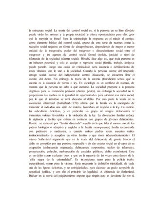 la estructura social. La teoría del control social es, si la persona en su libre albedrío
puede violar las normas y la propia sociedad le ofrece oportunidades para ello, ¿por
qué la mayoría se frena? Para la criminología la respuesta es el miedo al castigo,
como elemento básico del control social, aparte de otra serie de razones como la
reacción social negativa en forma de desaprobación, dependiendo de mayor o menor
entidad de la trasgresión, poder del trasgresor o distanciamiento social entre el
trasgresor y los agentes de control social formal (policía, justicia) a nivel de
tolerancia de la sociedad (alarma social). Hirschi, dice algo así, que toda persona es
un infractor potencial y solo el castigo o reproche social (familia, trabajo, amigos),
puede pararle. Luego una causa de criminalidad sería ausencia o debilitamiento de
estos vínculos que le une a la sociedad. Cuando la persona carece del necesario
arraigo social, carece del indispensable control disuasorio, se encuentra libre el
camino del delito. Sin embargo la teoría de la anomia (Durkheim) señala que la
anomia es la ausencia de norma o ley. En sociología es un conflicto de normas, de
manera que la persona no sabe a qué atenerse. La sociedad propone a la persona
objetivos para su realización personal (dinero, poder), sin embargo la sociedad no le
proporciona los medios ni la igualdad de oportunidades para alcanzar esa meta social,
por lo que el individuo se verá abocado al delito. Por otra parte la teoría de la
asociación diferencial (Sutherland-1970) afirma que la familia es la encargada de
transmitir al individuo una serie de valores favorables de respeto a la ley. En cambio
las subculturas delictivas, y en particular un grupo de amigos delincuentes le
transmiten valores favorables a la violación de la ley. La disociación familiar reduce
la vigilancia y facilita que entren en contacto con grupos de jóvenes delincuentes.
Donde se entiende por “familia disociada” aquella en la que falta al menos uno de los
padres biológico o adoptivo y engloba a la familia monoparental, familia reconstruida
con padrastro o madrastra, y cuando ambos padres están ausentes (niños
institucionalizados y acogidos en otras familias o que viven independientemente). El
mismo Sutherland argumenta que en la teoría del delincuente de guante blanco el
delito es cometido por una persona respetable y de alto estatus social en el curso de su
ocupación (delincuencia organizada, delincuencia corporativa, tráfico de influencias,
prevaricación, cohecho, malversación de caudales públicos, delito económico). Este
es un delito como cualquier otro, y que en la mayoría de las veces entra dentro de la
“cifra negra de la criminalidad”. Es inconsciente tanto para la policía (salvo
especialistas), como para la víctima. Sería necesaria la definición (tipicidad), de cada
una de las figuras delictivas, y no ambigüedades, para alcanzar un grado aceptable de
seguridad jurídica, y con ello el principio de legalidad. A diferencia de Sutherland,
Becker en la teoría del etiquetamiento expone que ningún acto es desviante de por sí,
 