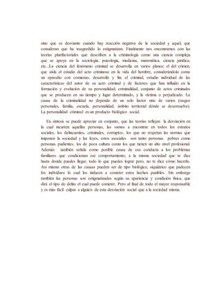 sino que es desviante cuando hay reacción negativa de la sociedad y aquel, que
consideran que ha trasgredido lo estigmatizan. Finalmente nos encontramos con las
teorías plurifactoriales que describen a la criminología como una ciencia compleja
que se apoya en la sociología, psicología, medicina, matemática, ciencia jurídica,
etc...La ciencia del fenómeno criminal se desarrolla en varios planos: el del crimen,
que aísla el estudio del acto criminoso en la vida del hombre, considerándolo como
un episodio con comienzo, desarrollo y fin; el criminal, estudio individual de las
características del autor de su acto criminal y de factores que han influido en la
formación y evolución de su personalidad; criminalidad, conjunto de actos criminales
que se producen en un tiempo y lugar determinado, y la víctima o perjudicado. La
causa de la criminalidad no depende de un solo factor sino de varios (rasgos
personales, familia, escuela, personalidad, ámbito territorial dónde se desenvuelve).
La personalidad criminal es un producto biológico social.
En síntesis se puede apreciar en conjunto, que las teorías reflejan la desviación en
la cual incurren aquellas personas, las vamos a encontrar en todos los estratos
sociales, los delincuentes, criminales, corruptos, los que no respetan las normas que
imponen la sociedad y las leyes, estos asociales son tanto personas pobres como
personas pudientes, los de poca cultura como los que tienen un alto nivel profesional.
Además también señala como posible causa de esa conducta a los problemas
familiares que condicionan ese comportamiento, a la misma sociedad que te dice
hasta donde puedes llegar, todo lo que puedes lograr pero, no te dice cómo hacerlo.
Así mismo otras de las causas pueden ser de tipo biológico, siquiátrico que padecen
los individuos lo cual los inducen a cometer estos hechos punibles. Sin embargo
también las personas son estigmatizadas según su apariencia y condición física, que
dirá el tipo de delito el cual puede cometer. Pero al final de todo el mayor responsable
y es más fácil culpar a alguien de esta desviación social que a la sociedad misma.
 