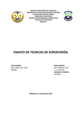 REPÚBLICA BOLIVARIANA DE VENEZUELA
MINISTERIO DEL PODER POPULAR PARA LA DEFENSA
AVIACIÓN MILITAR BOLIVARIANA
DIRECCIÓN DE EDUCACIÓN
CENTRO DE ADIESTRAMIENTO AERONÁUTICO
TÉCNICA DE SUPERVISIÓN
MODULO I.
ENSAYO DE TECNICAS DE SUPERVISIÓN.
MARACAY, 21 MAYO DEL 2022.
FACILITADOR: PARTICIPANTE:
MSc. CAROL DEL VALLE
OMAÑA.
SM2. RONALD LAYA
CI. 15.680.186
UNIDAD DE ORIGEN
BAEMARI.
 