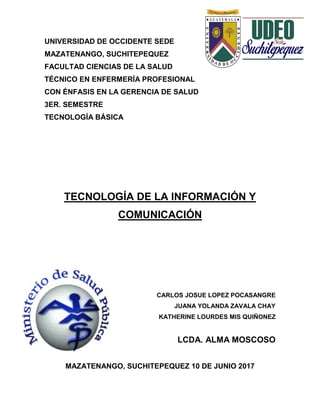 UNIVERSIDAD DE OCCIDENTE SEDE
MAZATENANGO, SUCHITEPEQUEZ
FACULTAD CIENCIAS DE LA SALUD
TÉCNICO EN ENFERMERÍA PROFESIONAL
CON ÉNFASIS EN LA GERENCIA DE SALUD
3ER. SEMESTRE
TECNOLOGÍA BÁSICA
TECNOLOGÍA DE LA INFORMACIÓN Y
COMUNICACIÓN
CARLOS JOSUE LOPEZ POCASANGRE
JUANA YOLANDA ZAVALA CHAY
KATHERINE LOURDES MIS QUIÑONEZ
LCDA. ALMA MOSCOSO
MAZATENANGO, SUCHITEPEQUEZ 10 DE JUNIO 2017
 