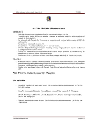 (Guía Laboratorio Mecánica de Materiales) TENSION
Edwin Medina Bejarano Página 10
ACTIVIDA E INFORME DEL LABORATORIO
DETERMINE
• Bajo qué tipo de normas se pueden realizar los ensayos de tensión o tracción.
• Tomando varios puntos de la zona elástica y calcule la pendiente respectiva, correspondiente al
módulo de elasticidad. (E).
• La resistencia a la fluencia, Sy. En caso de ser necesario puede emplear la Convención del 0,2% de
deformación.
• La resistencia máxima a la tracción, Sut.
• La resistencia y el esfuerzo de fractura, Sf y sf respectivamente.
• Describa el tipo de fractura presente en el material y concluya el tipo de fractura presente en el ensayo
y qué tipo de información nos brinda.
• Elabore una ficha técnica con los resultados obtenidos en el ensayo resaltando las características y las
propiedades del material que fue sometido al ensayo.
• Finalmente calcule el porcentaje de reducción de área (%A) y el porcentaje de elongación (%elong).
GRÁFICAS
• Construya la gráfica esfuerzo contra deformación, previamente pasando las unidades leídas del equipo
(load en toneladas) a unidades de esfuerzo y el desplazamiento (stroke en milímetros) dividiendo entre
la longitud inicial para obtener unidades adimensionales.
• Detalle sobre la gráfica el esfuerzo de fluencia (Sy), último a la tensión (Sut) y esfuerzo de fractura
(Sf).
Nota. El informe no deberá exceder las 10 páginas.
BIBLIOGRAFIA
• Hibbeler R, Mecánica de Materiales. Tercera Edición. Prentice-Hall Hispanoamericana SA. México
D.F., 856 páginas
• Riley W, Mecánica de Materiales. Primera Edición. Limusa Wiley. Mexico D. F. 708 paginas
• Mott R. Resistencia de Materiales Aplicada. Tercera Edición. Prectice-Hall Hispanoamericana SA.
Mexico D.F., 640 páginas.
• Norton R, Diseño de Máquinas. Primera Edición. Prentice-Hall Hispanoamericana S.A México D.F.,
1048 páginas.
 