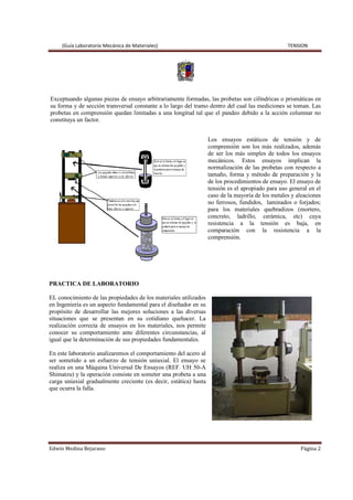 (Guía Laboratorio Mecánica de Materiales) TENSION
Edwin Medina Bejarano Página 2
Exceptuando algunas piezas de ensayo arbitrariamente formadas, las probetas son cilíndricas o prismáticas en
su forma y de sección transversal constante a lo largo del tramo dentro del cual las mediciones se toman. Las
probetas en comprensión quedan limitadas a una longitud tal que el pandeo debido a la acción columnar no
constituya un factor.
Los ensayos estáticos de tensión y de
comprensión son los más realizados, además
de ser los más simples de todos los ensayos
mecánicos. Estos ensayos implican la
normalización de las probetas con respecto a
tamaño, forma y método de preparación y la
de los procedimientos de ensayo. El ensayo de
tensión es el apropiado para uso general en el
caso de la mayoría de los metales y aleaciones
no ferrosos, fundidos, laminados o forjados;
para los materiales quebradizos (mortero,
concreto, ladrillo, cerámica, etc) cuya
resistencia a la tensión es baja, en
comparación con la resistencia a la
comprensión.
PRACTICA DE LABORATORIO
EL conocimiento de las propiedades de los materiales utilizados
en Ingeniería es un aspecto fundamental para el diseñador en su
propósito de desarrollar las mejores soluciones a las diversas
situaciones que se presentan en su cotidiano quehacer. La
realización correcta de ensayos en los materiales, nos permite
conocer su comportamiento ante diferentes circunstancias, al
igual que la determinación de sus propiedades fundamentales.
En este laboratorio analizaremos el comportamiento del acero al
ser sometido a un esfuerzo de tensión uniaxial. El ensayo se
realiza en una Máquina Universal De Ensayos (REF. UH 50-A
Shimatzu) y la operación consiste en someter una probeta a una
carga uniaxial gradualmente creciente (es decir, estática) hasta
que ocurra la falla.
 