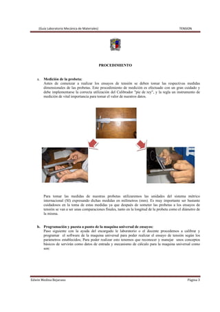 (Guía Laboratorio Mecánica de Materiales) TENSION
Edwin Medina Bejarano Página 3
PROCEDIMIENTO
a. Medición de la probeta:
Antes de comenzar a realizar los ensayos de tensión se deben tomar las respectivas medidas
dimensionales de las probetas. Este procedimiento de medición es efectuado con un gran cuidado y
debe implementarse la correcta utilización del Calibrador "pie de rey", y la regla un instrumento de
medición de vital importancia para tomar el valor de nuestros datos.
Para tomar las medidas de nuestras probetas utilizaremos las unidades del sistema métrico
internacional (SI) expresando dichas medidas en milímetros (mm). Es muy importante ser bastante
cuidadosos en la toma de estas medidas ya que después de someter las probetas a los ensayos de
tensión se van a ser unas comparaciones finales, tanto en la longitud de la probeta como el diámetro de
la misma.
b. Programación y puesta a punto de la maquina universal de ensayos:
Paso siguiente con la ayuda del encargado le laboratorio o el docente procedemos a calibrar y
programar el software de la maquina universal para poder realizar el ensayo de tensión según los
parámetros establecidos; Para poder realizar esto tenemos que reconocer y manejar unos conceptos
básicos de servirán como datos de entrada y mecanismo de cálculo para la maquina universal como
son:
 
