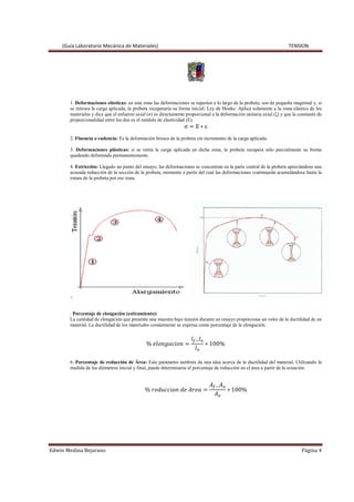 (Guía Laboratorio Mecánica de Materiales) TENSION
Edwin Medina Bejarano Página 4
1. Deformaciones elásticas: en esta zona las deformaciones se reparten a lo largo de la probeta, son de pequeña magnitud y, si
se retirara la carga aplicada, la probeta recuperaría su forma inicial. Ley de Hooke: Aplica solamente a la zona elástica de los
materiales y dice que el esfuerzo axial (σ) es directamente proporcional a la deformación unitaria axial (ξ) y que la constante de
proporcionalidad entre los dos es el módulo de elasticidad (E).
σ ൌ E ‫כ‬ ε
2. Fluencia o cadencia: Es la deformación brusca de la probeta sin incremento de la carga aplicada.
3. Deformaciones plásticas: si se retira la carga aplicada en dicha zona, la probeta recupera sólo parcialmente su forma
quedando deformada permanentemente.
4. Estricción: Llegado un punto del ensayo, las deformaciones se concentran en la parte central de la probeta apreciándose una
acusada reducción de la sección de la probeta, momento a partir del cual las deformaciones continuarán acumulándose hasta la
rotura de la probeta por ese zona.
5
. Porcentaje de elongación (estiramiento):
La cantidad de elongación que presenta una muestra bajo tensión durante un ensayo proporciona un valor de la ductilidad de un
material. La ductilidad de los materiales comúnmente se expresa como porcentaje de la elongación.
% ݈݁‫݊݋݅ܿܽ݃݊݋‬ ൌ
݈௙ି݈௢
݈௢
‫כ‬ 100%
6. Porcentaje de reducción de Área: Este parámetro también da una idea acerca de la ductilidad del material. Utilizando la
medida de los diámetros inicial y final, puede determinarse el porcentaje de reducción en el área a partir de la ecuación
% ‫݊݋݅ܿܿݑ݀݁ݎ‬ ݀݁ ‫ܽ݁ݎܣ‬ ൌ
‫ܣ‬௙ି‫ܣ‬௢
‫ܣ‬௢
‫כ‬ 100%
 