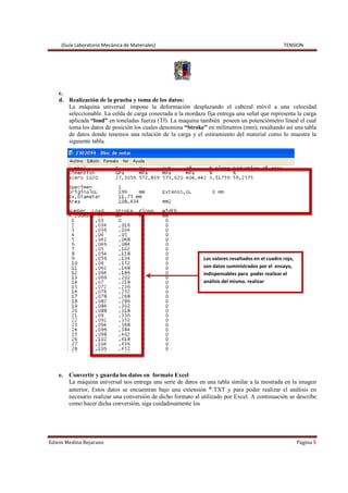 (Guía Laboratorio Mecánica de Materiales) TENSION
Edwin Medina Bejarano Página 5
c.
d. Realización de la prueba y toma de los datos:
La máquina universal impone la deformación desplazando el cabezal móvil a una velocidad
seleccionable. La celda de carga conectada a la mordaza fija entrega una señal que representa la carga
aplicada “load” en toneladas fuerza (Tf). La maquina también poseen un potenciómetro lineal el cual
toma los datos de posición los cuales denomina “Stroke” en milímetros (mm); resultando así una tabla
de datos donde tenemos una relación de la carga y el estiramiento del material como lo muestra la
siguiente tabla.
e. Convertir y guarda los datos en formato Excel
La máquina universal nos entrega una serie de datos en una tabla similar a la mostrada en la imagen
anterior, Estos datos se encuentran bajo una extensión *.TXT y para poder realizar el análisis en
necesario realizar una conversión de dicho formato al utilizado por Excel. A continuación se describe
como hacer dicha conversión, siga cuidadosamente los
Los valores resaltados en el cuadro rojo,
son datos suministrados por el ensayo,
indispensables para poder realizar el
análisis del mismo. realizar
 