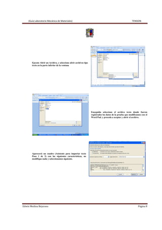 (Guía Laboratorio Mecánica de Materiales) TENSION
Edwin Medina Bejarano Página 8
Ejecute Abrir un Archivo, y seleccione abrir archivos tipo
texto en la parte inferior de la ventana
Enseguida seleccione el archivo texto donde fueron
registrados los datos de la prueba que modificamos con el
Word Pad. y proceda a aceptar y abrir el archivo.
Aparecerá un cuadro (Asistente para importar texto
Paso 1 de 3) con las siguientes características, no
modifique nada y seleccionamos siguiente.
 