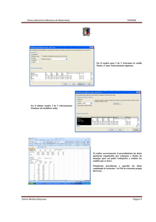 (Guía Laboratorio Mecánica de Materiales) TENSION
Edwin Medina Bejarano Página 9
En el cuadro paso 2 de 3 Activamos la casilla
Punto y Coma. Seleccionamos siguiente.
En el último cuadro 3 de 3 seleccionamos
Finalizar sin modificar nada.
Si realizo correctamente el procedimiento los datos
quedarán organizados por columnas y fáciles de
manejar para así poder trabajarlos y realizar los
análisis que se desee.
Finalmente procedemos a guardar los datos
cambiando la extencion *.txt Por la extencion propia
del Excel.
 