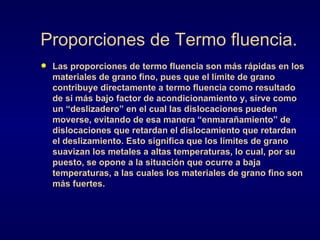 Proporciones de Termo fluencia. Las proporciones de termo fluencia son más rápidas en los materiales de grano fino, pues que el límite de grano contribuye directamente a termo fluencia como resultado de si más bajo factor de acondicionamiento y, sirve como un “deslizadero” en el cual las dislocaciones pueden moverse, evitando de esa manera “enmarañamiento” de dislocaciones que retardan el dislocamiento que retardan el deslizamiento. Esto significa que los límites de grano suavizan los metales a altas temperaturas, lo cual, por su puesto, se opone a la situación que ocurre a baja temperaturas, a las cuales los materiales de grano fino son más fuertes.