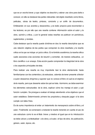 que es un escrito breve y cuyo objetivo es describir y valorar una obra para darla a
conocer, en ella se destacan las partes relevantes del objeto reseñado como libros,
películas, obras de teatro, pinturas, concierto y un sinfín de documentos.
Enfatizando en sus aciertos y desaciertos, y es texto propicio para recomendar a
los lectores; es por ello que una reseña contiene información sobre el autor y la
obra, opinión y crítica, y por lo general estas reseñas se publican en periódicos,
suplementos y revistas.
Cabe destacar que la reseña puede dividirse en dos: la reseña descriptiva que es
una relación objetiva de las partes que componen la obra reseñada y la reseña
crítica en la que se incluye un juicio crítico. En el ámbito académico, la reseña crítica
suele asociarse a las acciones de resumir y comentar, de manera exhaustiva, un
libro científico o un ensayo. Esta acción puede comprender la integridad de la obra
o los aspectos principales de ésta.
Para realizar una reseña es muy importante leer la obra atentamente hasta
familiarizarse con los contenidos y la estructura, además de tener presente al lector
a quien deseamos dirigirnos y suponer que no conoce el libro el cual es el objetivo
de la reseña, pero que desearía saber de qué se trata. Asimismo, se debe examinar
los elementos estructurales de la obra, explicar cómo los maneja el autor y qué
función cumplen. Se prosigue a evaluar el trabajo atendiendo a los objetivos que el
autor establece. Determinando primero los propósitos y después juzgar si la obra
cumple con tales fines.
Es de suma importancia el evitar un tratamiento de menosprecio sobre el libro y el
autor. Finalmente se comenzará a redactar la reseña teniendo en cuenta el uso de
una estructura como lo es el título breve y creativo al igual que en la introducción
se debe ubicar y contextualizar a la obra y al autor, el tipo de obra, de publicación,
género, autor, época, etc.
 