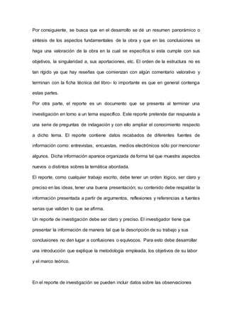 Por consiguiente, se busca que en el desarrollo se dé un resumen panorámico o
síntesis de los aspectos fundamentales de la obra y que en las conclusiones se
haga una valoración de la obra en la cual se especifica si esta cumple con sus
objetivos, la singularidad a, sus aportaciones, etc. El orden de la estructura no es
tan rígido ya que hay reseñas que comienzan con algún comentario valorativo y
terminan con la ficha técnica del libro- lo importante es que en general contenga
estas partes.
Por otra parte, el reporte es un documento que se presenta al terminar una
investigación en torno a un tema específico. Este reporte pretende dar respuesta a
una serie de preguntas de indagación y con ello ampliar el conocimiento respecto
a dicho tema. El reporte contiene datos recabados de diferentes fuentes de
información como: entrevistas, encuestas, medios electrónicos sólo por mencionar
algunos. Dicha información aparece organizada de forma tal que muestra aspectos
nuevos o distintos sobres la temática abordada.
El reporte, como cualquier trabajo escrito, debe tener un orden lógico, ser claro y
preciso en las ideas, tener una buena presentación; su contenido debe respaldar la
información presentada a partir de argumentos, reflexiones y referencias a fuentes
serias que validen lo que se afirma.
Un reporte de investigación debe ser claro y preciso. El investigador tiene que
presentar la información de manera tal que la descripción de su trabajo y sus
conclusiones no den lugar a confusiones o equívocos. Para esto debe desarrollar
una introducción que explique la metodología empleada, los objetivos de su labor
y el marco teórico.
En el reporte de investigación se pueden incluir datos sobre las observaciones
 