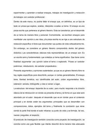 experimentar y aprender a realizar ensayos, trabajos de investigación y redacción
de trabajos con carácter profesional. ·
Dentro de este marco, no podría faltar el ensayo que, en definitiva, es un tipo de
texto en prosa que explora, analiza, interpreta o evalúa un tema. El ensayo es una
pieza escrita que pertenece al género literario. Esta se caracteriza por el desarrollo
de un tema de manera libre y personal. Comúnmente, se escriben ensayos para
manifestar una opinión o una idea, y la pieza escrita no se rige a una estructura de
redacción específica ni tiene que documentar sus puntos de vista exhaustivamente.
Sin embargo, se considera un género literario comprendido dentro del género
didáctico. Las características clásicas más representativas de un ensayo son: Es
un escrito serio y fundamentado que sintetiza un tema significativo. Que tiene como
finalidad argumentar una opinión sobre el tema o explorarlo. Posee un carácter
preliminar, introductorio, de carácter propedéutico.
Presenta argumentos y opiniones sustentadas ya que es un género literario libre no
hay reglas específicas para describirlo, aunque sí ciertas generalidades. El ensayo
tiene, libertad temática, voz identificable del autor, orden argumentativo libre,
extensión variada, bibliografía y citas si vienen a lugar.
La estructura del ensayo depende de su autor, pero mucho responde a la división
clásica de la introducción en donde se presenta el tema y la forma en que este será
abordado por el autor. después el desarrollo que es en donde yace el contenido
principal y en donde están los argumentos principales que se desarrollan con
comparaciones, datos, ejemplos del tema y finalmente la conclusión que viene
siendo la parte final donde el autor refuerza su punto de vista y se formula, tal vez,
nuevas preguntas al respecto.
El protocolo de investigación también conocido como proyecto de investigación, se
concibe como una guía flexible que intenta describir de la manera más adecuada
 