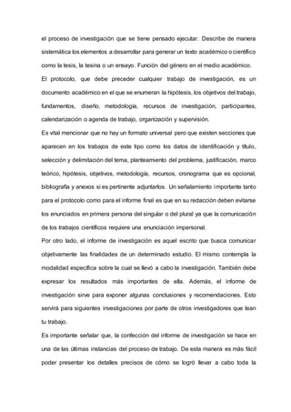 el proceso de investigación que se tiene pensado ejecutar. Describe de manera
sistemática los elementos a desarrollar para generar un texto académico o científico
como la tesis, la tesina o un ensayo. Función del género en el medio académico.
El protocolo, que debe preceder cualquier trabajo de investigación, es un
documento académico en el que se enumeran la hipótesis, los objetivos del trabajo,
fundamentos, diseño, metodología, recursos de investigación, participantes,
calendarización o agenda de trabajo, organización y supervisión.
Es vital mencionar que no hay un formato universal pero que existen secciones que
aparecen en los trabajos de este tipo como los datos de identificación y título,
selección y delimitación del tema, planteamiento del problema, justificación, marco
teórico, hipótesis, objetivos, metodología, recursos, cronograma que es opcional,
bibliografía y anexos si es pertinente adjuntarlos. Un señalamiento importante tanto
para el protocolo como para el informe final es que en su redacción deben evitarse
los enunciados en primera persona del singular o del plural ya que la comunicación
de los trabajos científicos requiere una enunciación impersonal.
Por otro lado, el informe de investigación es aquel escrito que busca comunicar
objetivamente las finalidades de un determinado estudio. El mismo contempla la
modalidad específica sobre la cual se llevó a cabo la investigación. También debe
expresar los resultados más importantes de ella. Además, el informe de
investigación sirve para exponer algunas conclusiones y recomendaciones. Esto
servirá para siguientes investigaciones por parte de otros investigadores que lean
tu trabajo.
Es importante señalar que, la confección del informe de investigación se hace en
una de las últimas instancias del proceso de trabajo. De esta manera es más fácil
poder presentar los detalles precisos de cómo se logró llevar a cabo toda la
 