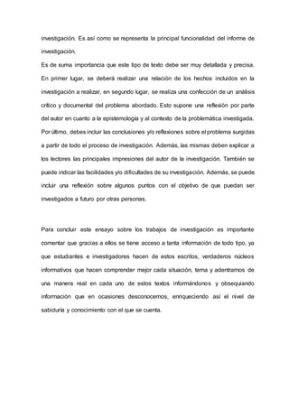 investigación. Es así como se representa la principal funcionalidad del informe de
investigación.
Es de suma importancia que este tipo de texto debe ser muy detallada y precisa.
En primer lugar, se deberá realizar una relación de los hechos incluidos en la
investigación a realizar, en segundo lugar, se realiza una confección de un análisis
crítico y documental del problema abordado. Esto supone una reflexión por parte
del autor en cuanto a la epistemología y al contexto de la problemática investigada.
Por último, debes incluir las conclusiones y/o reflexiones sobre el problema surgidas
a partir de todo el proceso de investigación. Además, las mismas deben explicar a
los lectores las principales impresiones del autor de la investigación. También se
puede indicar las facilidades y/o dificultades de su investigación. Además, se puede
incluir una reflexión sobre algunos puntos con el objetivo de que puedan ser
investigados a futuro por otras personas.
Para concluir este ensayo sobre los trabajos de investigación es importante
comentar que gracias a ellos se tiene acceso a tanta información de todo tipo, ya
que estudiantes e investigadores hacen de estos escritos, verdaderos núcleos
informativos que hacen comprender mejor cada situación, tema y adentrarnos de
una manera real en cada uno de estos textos informándonos y obsequiando
información que en ocasiones desconocemos, enriqueciendo así el nivel de
sabiduría y conocimiento con el que se cuenta.
 