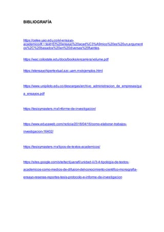 BIBLIOGRAFÍA
https://celee.uao.edu.co/el-ensayo-
academico/#:~:text=El%20ensayo%20acad%C3%A9mico%20es%20un,argument
os%2C%20basados%20en%20diversas%20fuentes.
https://wac.colostate.edu/docs/books/encarrera/volume.pdf
https://elensayohipertextual.azc.uam.mx/ejemplos.html
https://www.unipiloto.edu.co/descargas/archivo_administracion_de_empresas/gui
a_ensayos.pdf
https://tesisymasters.mx/informe-de-investigacion/
https://www.educaweb.com/noticia/2018/04/16/como-elaborar-trabajos-
investigacion-16402/
https://tesisymasters.mx/tipos-de-textos-academicos/
https://sites.google.com/site/tectijuanafi/unidad-iii/3-4-tipologia-de-textos-
academicos-como-medios-de-difusion-del-conocimiento-cientifico-monografia-
ensayo-resenas-reportes-tesis-protocolo-e-informe-de-investigacion
 
