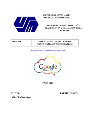 UNIVERSIDAD SANTA MARÍA 
DECANATO DE POSTGRADO 
PROGRAMA DE ESPECIALIZACIÓN 
PLANIFICACIÓN Y EVALUACIÓN DE LA 
EDUCACIÓN 
MATERIA DISEÑO Y EVALUACIÓN DE REDES 
PARTICIPATIVAS Y COLABORATIVAS 
Aplicación en documentos de Google Drive 
ENSAYO I 
TUTOR: PARTICIPANTES: 
MSc Eleodina Yépez 
 