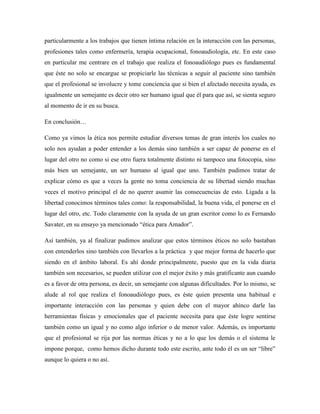 particularmente a los trabajos que tienen íntima relación en la interacción con las personas,
profesiones tales como enfermería, terapia ocupacional, fonoaudiología, etc. En este caso
en particular me centrare en el trabajo que realiza el fonoaudiólogo pues es fundamental
que éste no solo se encargue se propiciarle las técnicas a seguir al paciente sino también
que el profesional se involucre y tome conciencia que si bien el afectado necesita ayuda, es
igualmente un semejante es decir otro ser humano igual que él para que así, se sienta seguro
al momento de ir en su busca.

En conclusión…

Como ya vimos la ética nos permite estudiar diversos temas de gran interés los cuales no
solo nos ayudan a poder entender a los demás sino también a ser capaz de ponerse en el
lugar del otro no como si ese otro fuera totalmente distinto ni tampoco una fotocopia, sino
más bien un semejante, un ser humano al igual que uno. También pudimos tratar de
explicar cómo es que a veces la gente no toma conciencia de su libertad siendo muchas
veces el motivo principal el de no querer asumir las consecuencias de esto. Ligada a la
libertad conocimos términos tales como: la responsabilidad, la buena vida, el ponerse en el
lugar del otro, etc. Todo claramente con la ayuda de un gran escritor como lo es Fernando
Savater, en su ensayo ya mencionado “ética para Amador”.

Así también, ya al finalizar pudimos analizar que estos términos éticos no solo bastaban
con entenderlos sino también con llevarlos a la práctica y que mejor forma de hacerlo que
siendo en el ámbito laboral. Es ahí donde principalmente, puesto que en la vida diaria
también son necesarios, se pueden utilizar con el mejor éxito y más gratificante aun cuando
es a favor de otra persona, es decir, un semejante con algunas dificultades. Por lo mismo, se
alude al rol que realiza el fonoaudiólogo pues, es éste quien presenta una habitual e
importante interacción con las personas y quien debe con el mayor ahínco darle las
herramientas físicas y emocionales que el paciente necesita para que éste logre sentirse
también como un igual y no como algo inferior o de menor valor. Además, es importante
que el profesional se rija por las normas éticas y no a lo que los demás o el sistema le
impone porque, como hemos dicho durante todo este escrito, ante todo él es un ser “libre”
aunque lo quiera o no así.
 