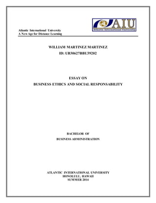 Atlantic International University 
A New Age for Distance Learning 
WILLIAM MARTINEZ MARTINEZ 
ID: UB30627BBU39202 
ESSAY ON 
BUSINESS ETHICS AND SOCIAL RESPONSABILITY 
BACHELOR OF 
BUSINESS ADMINISTRATION 
ATLANTIC INTERNATIONAL UNIVERSITY 
HONOLULU, HAWAII 
SUMMER 2014 
 