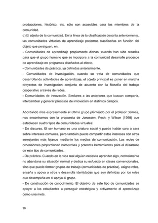 10
producciones, histórico, etc. sólo son accesibles para los miembros de la
comunidad.
d) El objeto de la comunidad. En la línea de la clasificación descrita anteriormente,
las comunidades virtuales de aprendizaje podemos clasificarlas en función del
objeto que persiguen, en:
- Comunidades de aprendizaje propiamente dichas, cuando han sido creadas
para que el grupo humano que se incorpora a la comunidad desarrolle procesos
de aprendizaje en programas diseñados al efecto.
- Comunidades de práctica, ya definidos anteriormente.
- Comunidades de investigación, cuando se trata de comunidades que
desarrollando actividades de aprendizaje, el objeto principal es poner en marcha
proyectos de investigación conjunta de acuerdo con la filosofía del trabajo
cooperativo a través de redes.
- Comunidades de innovación. Similares a las anteriores que buscan compartir,
intercambiar y generar procesos de innovación en distintos campos.
Abordando más expresamente el último grupo planteado por el profesor Salinas,
nos encontramos con la propuesta de Jonassen, Pech, y Wilson (1998) que
establecen cuatro tipos de comunidades virtuales:
- De discurso. El ser humano es una criatura social y puede hablar cara a cara
sobre intereses comunes, pero también puede compartir estos intereses con otros
semejantes más lejanos mediante los medios de comunicación. Las redes de
ordenadores proporcionan numerosas y potentes herramientas para el desarrollo
de este tipo de comunidades.
- De práctica. Cuando en la vida real alguien necesita aprender algo, normalmente
no abandona su situación normal y dedica su esfuerzo en clases convencionales,
sino que puede formar grupos de trabajo (comunidades de práctica), asigna roles,
enseña y apoya a otros y desarrolla identidades que son definidas por los roles
que desempeña en el apoyo al grupo.
- De construcción de conocimiento. El objetivo de este tipo de comunidades es
apoyar a los estudiantes a perseguir estratégica y activamente el aprendizaje
como una meta.
 