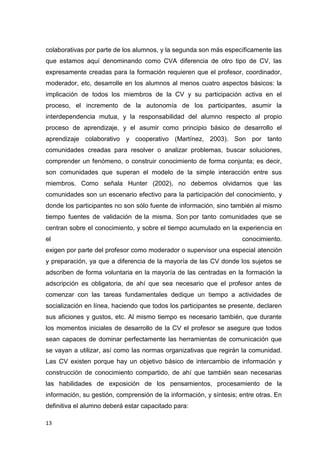13
colaborativas por parte de los alumnos, y la segunda son más específicamente las
que estamos aquí denominando como CVA diferencia de otro tipo de CV, las
expresamente creadas para la formación requieren que el profesor, coordinador,
moderador, etc, desarrolle en los alumnos al menos cuatro aspectos básicos: la
implicación de todos los miembros de la CV y su participación activa en el
proceso, el incremento de la autonomía de los participantes, asumir la
interdependencia mutua, y la responsabilidad del alumno respecto al propio
proceso de aprendizaje, y el asumir como principio básico de desarrollo el
aprendizaje colaborativo y cooperativo (Martínez, 2003). Son por tanto
comunidades creadas para resolver o analizar problemas, buscar soluciones,
comprender un fenómeno, o construir conocimiento de forma conjunta; es decir,
son comunidades que superan el modelo de la simple interacción entre sus
miembros. Como señala Hunter (2002), no debemos olvidarnos que las
comunidades son un escenario efectivo para la participación del conocimiento, y
donde los participantes no son sólo fuente de información, sino también al mismo
tiempo fuentes de validación de la misma. Son por tanto comunidades que se
centran sobre el conocimiento, y sobre el tiempo acumulado en la experiencia en
el conocimiento.
exigen por parte del profesor como moderador o supervisor una especial atención
y preparación, ya que a diferencia de la mayoría de las CV donde los sujetos se
adscriben de forma voluntaria en la mayoría de las centradas en la formación la
adscripción es obligatoria, de ahí que sea necesario que el profesor antes de
comenzar con las tareas fundamentales dedique un tiempo a actividades de
socialización en línea, haciendo que todos los participantes se presente, declaren
sus aficiones y gustos, etc. Al mismo tiempo es necesario también, que durante
los momentos iniciales de desarrollo de la CV el profesor se asegure que todos
sean capaces de dominar perfectamente las herramientas de comunicación que
se vayan a utilizar, así como las normas organizativas que regirán la comunidad.
Las CV existen porque hay un objetivo básico de intercambio de información y
construcción de conocimiento compartido, de ahí que también sean necesarias
las habilidades de exposición de los pensamientos, procesamiento de la
información, su gestión, comprensión de la información, y síntesis; entre otras. En
definitiva el alumno deberá estar capacitado para:
 