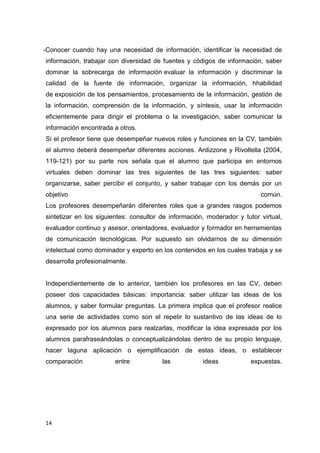14
-Conocer cuando hay una necesidad de información, identificar la necesidad de
información, trabajar con diversidad de fuentes y códigos de información, saber
dominar la sobrecarga de información evaluar la información y discriminar la
calidad de la fuente de información, organizar la información, hhabilidad
de exposición de los pensamientos, procesamiento de la información, gestión de
la información, comprensión de la información, y síntesis, usar la información
eficientemente para dirigir el problema o la investigación, saber comunicar la
información encontrada a otros.
Si el profesor tiene que desempeñar nuevos roles y funciones en la CV, también
el alumno deberá desempeñar diferentes acciones. Ardizzone y Rivoltella (2004,
119-121) por su parte nos señala que el alumno que participa en entornos
virtuales deben dominar las tres siguientes de las tres siguientes: saber
organizarse, saber percibir el conjunto, y saber trabajar con los demás por un
objetivo común.
Los profesores desempeñarán diferentes roles que a grandes rasgos podemos
sintetizar en los siguientes: consultor de información, moderador y tutor virtual,
evaluador continuo y asesor, orientadores, evaluador y formador en herramientas
de comunicación tecnológicas. Por supuesto sin olvidarnos de su dimensión
intelectual como dominador y experto en los contenidos en los cuales trabaja y se
desarrolla profesionalmente.
Independientemente de lo anterior, también los profesores en las CV, deben
poseer dos capacidades básicas: importancia: saber utilizar las ideas de los
alumnos, y saber formular preguntas. La primera implica que el profesor realice
una serie de actividades como son el repetir lo sustantivo de las ideas de lo
expresado por los alumnos para realzarlas, modificar la idea expresada por los
alumnos parafraseándolas o conceptualizándolas dentro de su propio lenguaje,
hacer laguna aplicación o ejemplificación de estas ideas, o establecer
comparación entre las ideas expuestas.
 