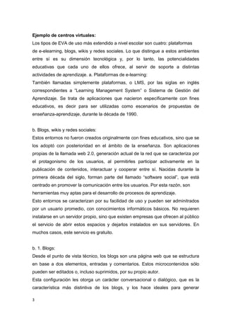 3
Ejemplo de centros virtuales:
Los tipos de EVA de uso más extendido a nivel escolar son cuatro: plataformas
de e-elearning, blogs, wikis y redes sociales. Lo que distingue a estos ambientes
entre sí es su dimensión tecnológica y, por lo tanto, las potencialidades
educativas que cada uno de ellos ofrece, al servir de soporte a distintas
actividades de aprendizaje. a. Plataformas de e-learning:
También llamadas simplemente plataformas, o LMS, por las siglas en inglés
correspondientes a “Learning Management System” o Sistema de Gestión del
Aprendizaje. Se trata de aplicaciones que nacieron específicamente con fines
educativos, es decir para ser utilizadas como escenarios de propuestas de
enseñanza-aprendizaje, durante la década de 1990.
b. Blogs, wikis y redes sociales:
Estos entornos no fueron creados originalmente con fines educativos, sino que se
los adoptó con posterioridad en el ámbito de la enseñanza. Son aplicaciones
propias de la llamada web 2.0, generación actual de la red que se caracteriza por
el protagonismo de los usuarios, al permitirles participar activamente en la
publicación de contenidos, interactuar y cooperar entre sí. Nacidas durante la
primera década del siglo, forman parte del llamado “software social”, que está
centrado en promover la comunicación entre los usuarios. Por esta razón, son
herramientas muy aptas para el desarrollo de procesos de aprendizaje.
Esto entornos se caracterizan por su facilidad de uso y pueden ser adminitrados
por un usuario promedio, con conocimientos informáticos básicos. No requieren
instalarse en un servidor propio, sino que existen empresas que ofrecen al público
el servicio de abrir estos espacios y dejarlos instalados en sus servidores. En
muchos casos, este servicio es gratuito.
b. 1. Blogs:
Desde el punto de vista técnico, los blogs son una página web que se estructura
en base a dos elementos, entradas y comentarios. Estos microcontenidos sólo
pueden ser editados o, incluso suprimidos, por su propio autor.
Esta configuración les otorga un carácter conversacional o dialógico, que es la
característica más distintiva de los blogs, y los hace ideales para generar
 