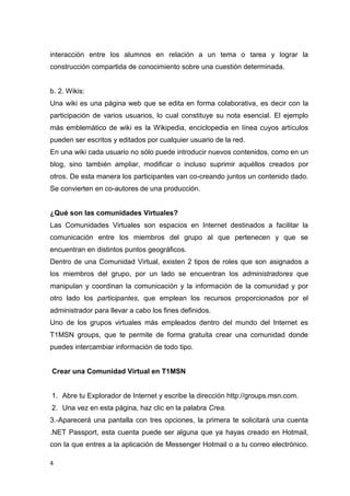 4
interacción entre los alumnos en relación a un tema o tarea y lograr la
construcción compartida de conocimiento sobre una cuestión determinada.
b. 2. Wikis:
Una wiki es una página web que se edita en forma colaborativa, es decir con la
participación de varios usuarios, lo cual constituye su nota esencial. El ejemplo
más emblemático de wiki es la Wikipedia, enciclopedia en línea cuyos artículos
pueden ser escritos y editados por cualquier usuario de la red.
En una wiki cada usuario no sólo puede introducir nuevos contenidos, como en un
blog, sino también ampliar, modificar o incluso suprimir aquéllos creados por
otros. De esta manera los participantes van co-creando juntos un contenido dado.
Se convierten en co-autores de una producción.
¿Qué son las comunidades Virtuales?
Las Comunidades Virtuales son espacios en Internet destinados a facilitar la
comunicación entre los miembros del grupo al que pertenecen y que se
encuentran en distintos puntos geográficos.
Dentro de una Comunidad Virtual, existen 2 tipos de roles que son asignados a
los miembros del grupo, por un lado se encuentran los administradores que
manipulan y coordinan la comunicación y la información de la comunidad y por
otro lado los participantes, que emplean los recursos proporcionados por el
administrador para llevar a cabo los fines definidos.
Uno de los grupos virtuales más empleados dentro del mundo del Internet es
T1MSN groups, que te permite de forma gratuita crear una comunidad donde
puedes intercambiar información de todo tipo.
Crear una Comunidad Virtual en T1MSN
1. Abre tu Explorador de Internet y escribe la dirección http://groups.msn.com.
2. Una vez en esta página, haz clic en la palabra Crea.
3.-Aparecerá una pantalla con tres opciones, la primera te solicitará una cuenta
.NET Passport, esta cuenta puede ser alguna que ya hayas creado en Hotmail,
con la que entres a la aplicación de Messenger Hotmail o a tu correo electrónico.
 